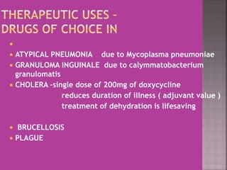 
 ATYPICAL PNEUMONIA due to Mycoplasma pneumoniae
 GRANULOMA INGUINALE due to calymmatobacterium
granulomatis
 CHOLERA –single dose of 200mg of doxycycline
reduces duration of illness ( adjuvant value )
treatment of dehydration is lifesaving
 BRUCELLOSIS
 PLAGUE
 