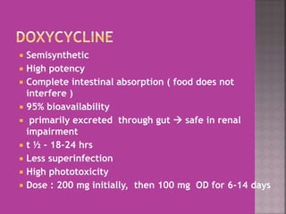  Semisynthetic
 High potency
 Complete intestinal absorption ( food does not
interfere )
 95% bioavailability
 primarily excreted through gut  safe in renal
impairment
 t ½ - 18-24 hrs
 Less superinfection
 High phototoxicity
 Dose : 200 mg initially, then 100 mg OD for 6-14 days
 
