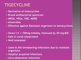  Derivative of minocycline
 Broad antibacterial spectrum
 MRSA, VRSA, VRE, MDRE
 Anaerobes
 Effective against Resistant organisms to tetracyclines
 Given I.V = 100mg initially, followed by 50 mg BID
 Safe in renal impairment
 Well tolerated
 Used in life threatening infections due to resistant
organisms
 Hospital acquired infections
 Intra-abdominal infections
 