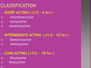 • SHORT ACTING ( t1/2 – 6 hrs )
 chlortetracycline
 tetracycline
 oxytetracycline
• INTERMEDIATE ACTING ( t1/2 – 12 hrs )
 Demeclocycline
 methacycline
• LONG ACTING ( t1/2 – 18 hrs )
 Doxycycline
 Minocycline

 