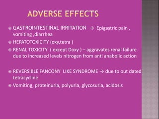  GASTROINTESTINAL IRRITATION → Epigastric pain ,
vomiting ,diarrhea
 HEPATOTOXICITY (oxy,tetra )
 RENAL TOXICITY ( except Doxy ) – aggravates renal failure
due to increased levels nitrogen from anti anabolic action
 REVERSIBLE FANCONY LIKE SYNDROME → due to out dated
tetracycline
 Vomiting, proteinuria, polyuria, glycosuria, acidosis
 