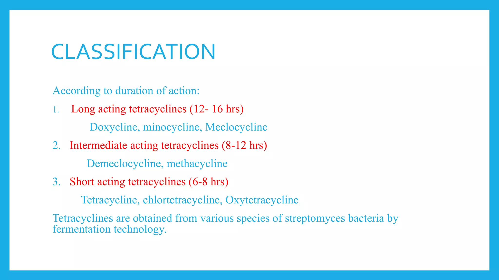 CLASSIFICATION
According to duration of action:
1. Long acting tetracyclines (12- 16 hrs)
Doxycline, minocycline, Meclocycline
2. Intermediate acting tetracyclines (8-12 hrs)
Demeclocycline, methacycline
3. Short acting tetracyclines (6-8 hrs)
Tetracycline, chlortetracycline, Oxytetracycline
Tetracyclines are obtained from various species of streptomyces bacteria by
fermentation technology.
 