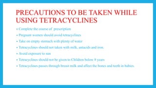 PRECAUTIONS TO BE TAKEN WHILE
USING TETRACYCLINES
• Complete the course of prescription
• Pregnant women should avoid tetracyclines
• Take on empty stomach with plenty of water
• Tetracyclines should not taken with milk, antacids and iron.
• Avoid exposure to sun
• Tetracyclines should not be given to Children below 8 years
• Tetracyclines passes through breast milk and affect the bones and teeth in babies.
 