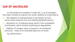 SAR OF MACROLIDE
As macrolides are unstable in acidic pH, a no.of strategies
have been utilized to improve the acidic stability of erythromycin.
 The addition of hydroxylamine to the ketone to form
oxime,which improves the acid stability.Eg:Roxithromycin
 Alteration of c-6 hydroxyl group which is the nucleophilic
functionality which initiates erythromycin degradation.
 Addition of nitrogen atom to expand a 14-membered
precursor– leads to an extended spectrum of action
Eg :Azithromycin
 