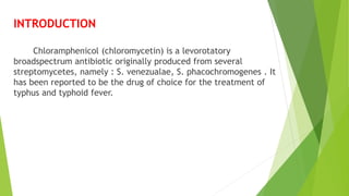 INTRODUCTION
Chloramphenicol (chloromycetin) is a levorotatory
broadspectrum antibiotic originally produced from several
streptomycetes, namely : S. venezualae, S. phacochromogenes . It
has been reported to be the drug of choice for the treatment of
typhus and typhoid fever.
 