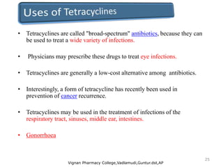 • Tetracyclines are called "broad-spectrum" antibiotics, because they can
be used to treat a wide variety of infections.
• Physicians may prescribe these drugs to treat eye infections.
• Tetracyclines are generally a low-cost alternative among antibiotics.
• Interestingly, a form of tetracycline has recently been used in
prevention of cancer recurrence.
• Tetracyclines may be used in the treatment of infections of the
respiratory tract, sinuses, middle ear, intestines.
• Gonorrhoea
Vignan Pharmacy College,Vadlamudi,Guntur.dst,AP
25
 