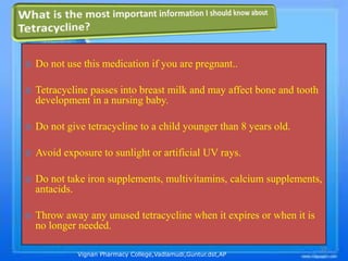 Vignan Pharmacy College,Vadlamudi,Guntur.dst,AP
35
 Do not use this medication if you are pregnant..
 Tetracycline passes into breast milk and may affect bone and tooth
development in a nursing baby.
 Do not give tetracycline to a child younger than 8 years old.
 Avoid exposure to sunlight or artificial UV rays.
 Do not take iron supplements, multivitamins, calcium supplements,
antacids.
 Throw away any unused tetracycline when it expires or when it is
no longer needed.
 