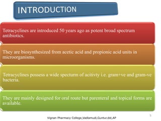 Tetracyclines are introduced 50 years ago as potent broad spectrum
antibiotics.
They are biosynthesized from acetic acid and propionic acid units in
microorganisms.
Tetracyclines possess a wide specturm of acitivty i.e. gram+ve and gram-ve
bacteria.
They are mainly designed for oral route but parenteral and topical forms are
available.
Vignan Pharmacy College,Vadlamudi,Guntur.dst,AP
5
 