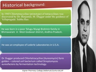 In 1945 Chlortetracycline (prototype) of tetracyclines was
discovered by Dr. Benjamin, M. Duggar under the guidance of
Yellapragada Subba Rao.
He was born in a poor Telugu Niyogi Brahmin family in
Bhimavaram in West Godavari district, Andhra Pradesh.
He was an employee of Lederle Laboratories in U.S.A.
Dr. Duggar produced Chlortetracycline (Aureomycin) form
golden – colored soil bacterium called Streptomyces
aureofaciens by fermentation technology.
Vignan Pharmacy College,Vadlamudi,Guntur.dst,AP
6
 
