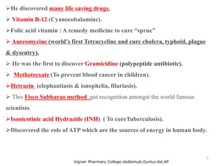 He discovered many life saving drugs.
 Vitamin B-12 (Cyanocobalamine).
Folic acid vitamin : A remedy medicine to cure “sprue”
 Aureomycine (world’s first Tetracycline and cure cholera, typhoid, plague
& dysentry).
 He was the first to discover Gramicidine (polypeptide antibiotic).
 Methotrexate (To prevent blood cancer in children).
Hetrazin (elephantiasis & isnophelia, filariasis).
 This Fisco Subbarao method got recognition amongst the world famous
scientists.
Isonicotinic acid Hydrazide (INH) ( To cureTuberculosis).
Discovered the role of ATP which are the sources of energy in human body.
Vignan Pharmacy College,Vadlamudi,Guntur.dst,AP
7
 