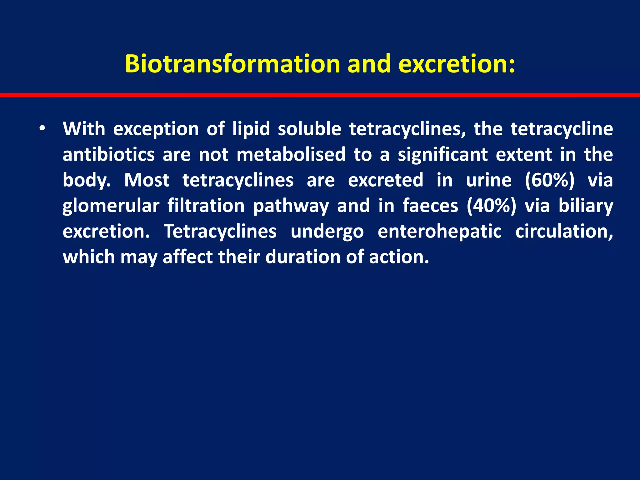 Biotransformation and excretion:
• With exception of lipid soluble tetracyclines, the tetracycline
antibiotics are not metabolised to a significant extent in the
body. Most tetracyclines are excreted in urine (60%) via
glomerular filtration pathway and in faeces (40%) via biliary
excretion. Tetracyclines undergo enterohepatic circulation,
which may affect their duration of action.
 