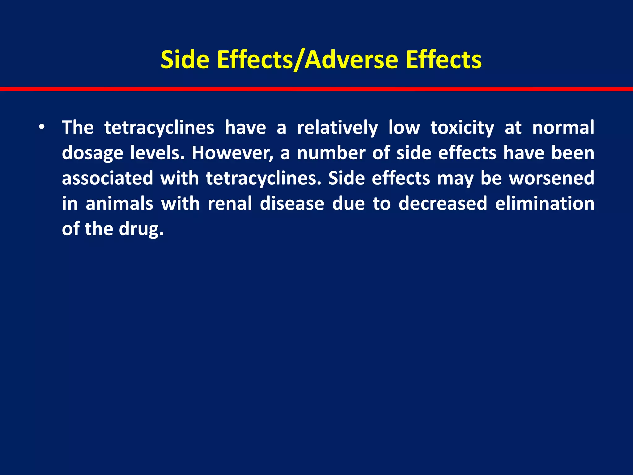 Side Effects/Adverse Effects
• The tetracyclines have a relatively low toxicity at normal
dosage levels. However, a number of side effects have been
associated with tetracyclines. Side effects may be worsened
in animals with renal disease due to decreased elimination
of the drug.
 