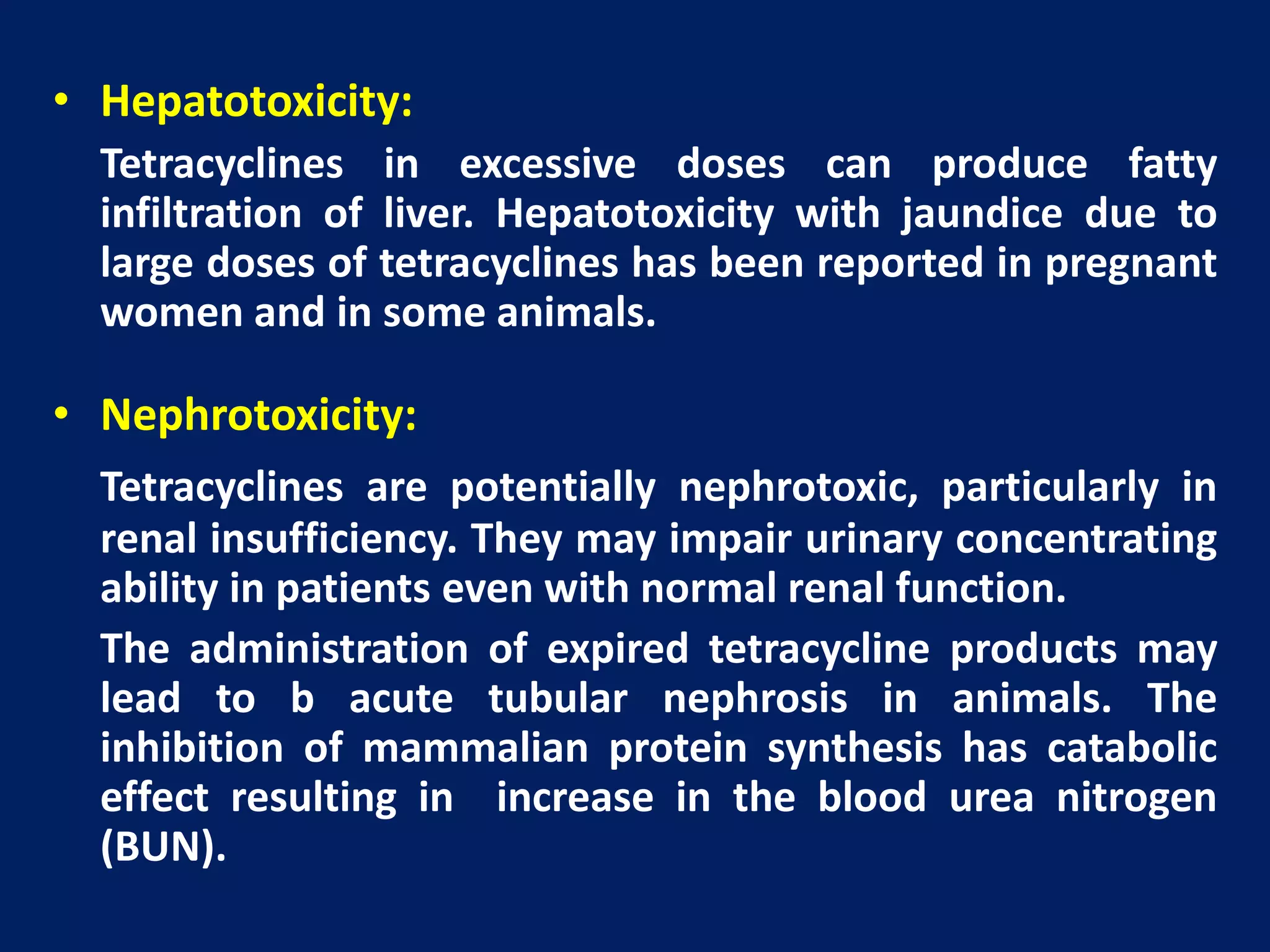 • Hepatotoxicity:
Tetracyclines in excessive doses can produce fatty
infiltration of liver. Hepatotoxicity with jaundice due to
large doses of tetracyclines has been reported in pregnant
women and in some animals.
• Nephrotoxicity:
Tetracyclines are potentially nephrotoxic, particularly in
renal insufficiency. They may impair urinary concentrating
ability in patients even with normal renal function.
The administration of expired tetracycline products may
lead to b acute tubular nephrosis in animals. The
inhibition of mammalian protein synthesis has catabolic
effect resulting in increase in the blood urea nitrogen
(BUN).
 