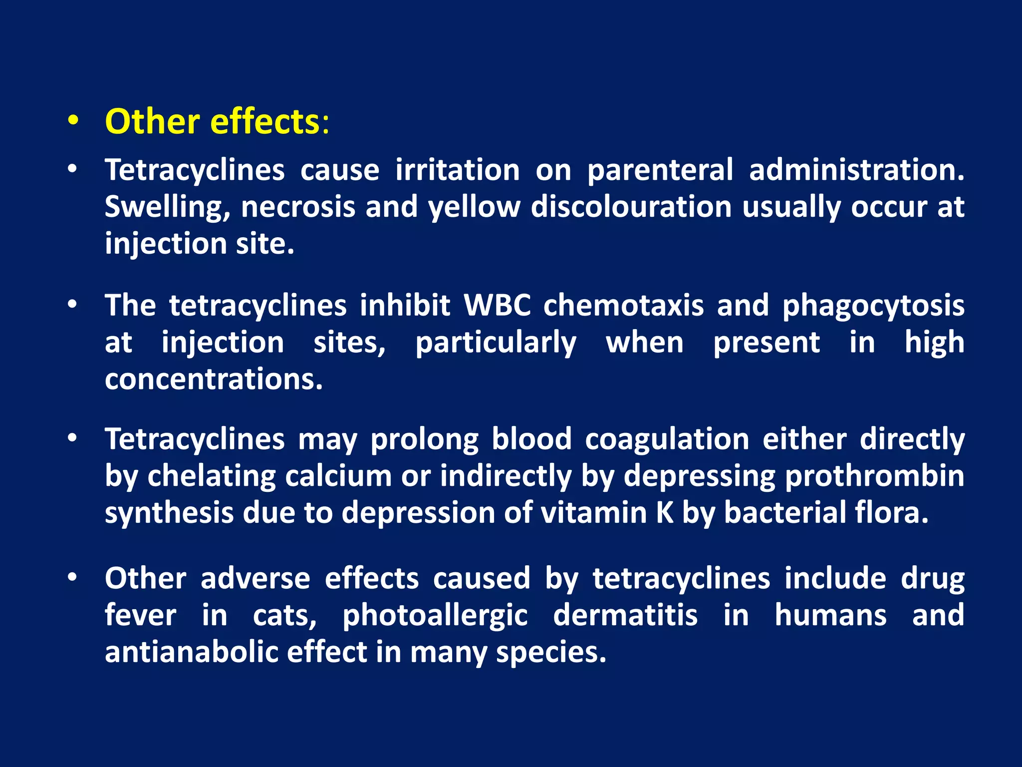 • Other effects:
• Tetracyclines cause irritation on parenteral administration.
Swelling, necrosis and yellow discolouration usually occur at
injection site.
• The tetracyclines inhibit WBC chemotaxis and phagocytosis
at injection sites, particularly when present in high
concentrations.
• Tetracyclines may prolong blood coagulation either directly
by chelating calcium or indirectly by depressing prothrombin
synthesis due to depression of vitamin K by bacterial flora.
• Other adverse effects caused by tetracyclines include drug
fever in cats, photoallergic dermatitis in humans and
antianabolic effect in many species.
 