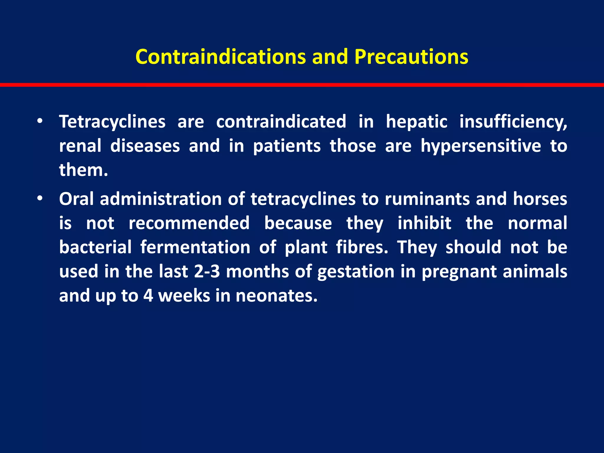 Contraindications and Precautions
• Tetracyclines are contraindicated in hepatic insufficiency,
renal diseases and in patients those are hypersensitive to
them.
• Oral administration of tetracyclines to ruminants and horses
is not recommended because they inhibit the normal
bacterial fermentation of plant fibres. They should not be
used in the last 2-3 months of gestation in pregnant animals
and up to 4 weeks in neonates.
 