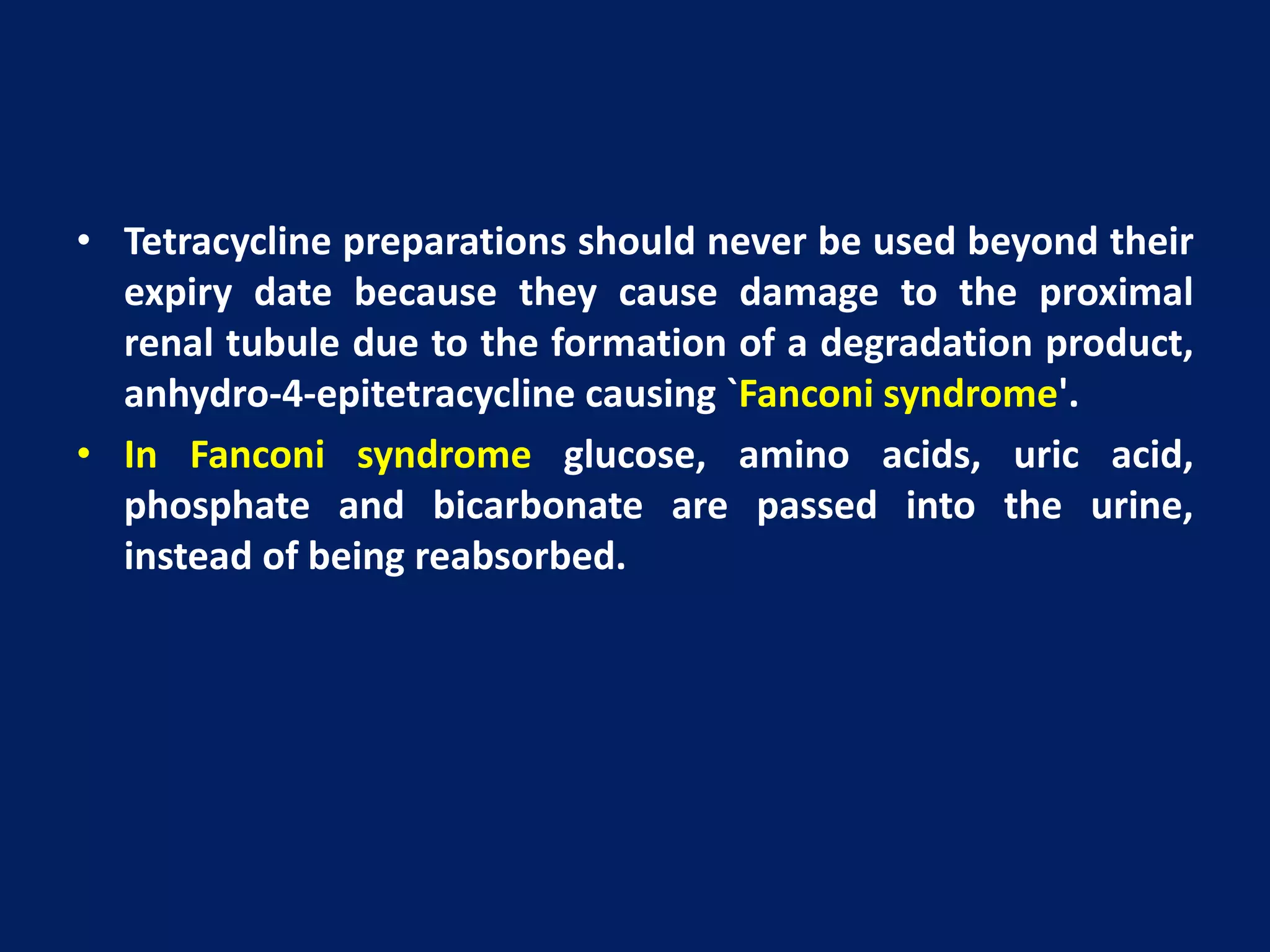 • Tetracycline preparations should never be used beyond their
expiry date because they cause damage to the proximal
renal tubule due to the formation of a degradation product,
anhydro-4-epitetracycline causing `Fanconi syndrome'.
• In Fanconi syndrome glucose, amino acids, uric acid,
phosphate and bicarbonate are passed into the urine,
instead of being reabsorbed.
 