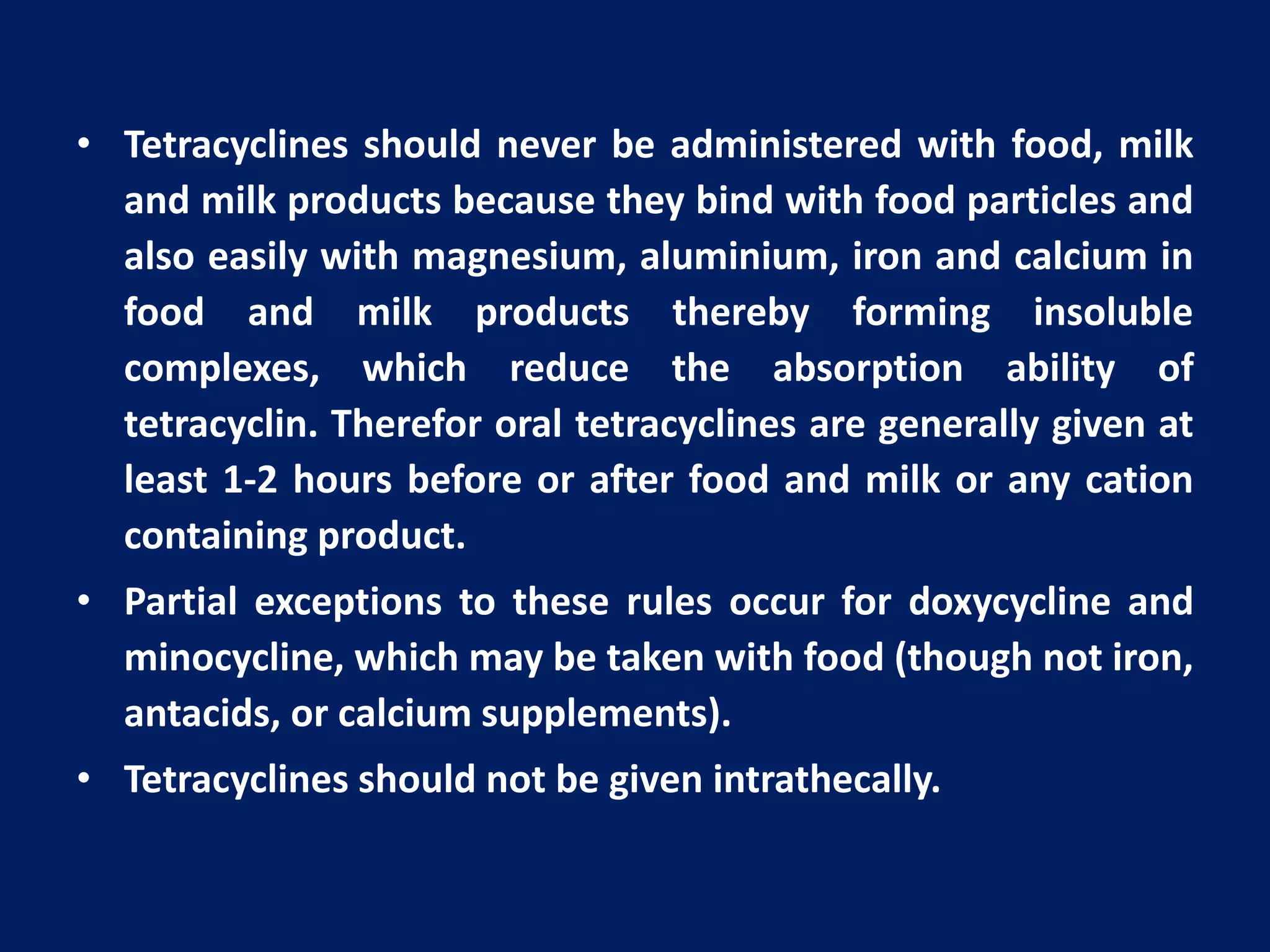 • Tetracyclines should never be administered with food, milk
and milk products because they bind with food particles and
also easily with magnesium, aluminium, iron and calcium in
food and milk products thereby forming insoluble
complexes, which reduce the absorption ability of
tetracyclin. Therefor oral tetracyclines are generally given at
least 1-2 hours before or after food and milk or any cation
containing product.
• Partial exceptions to these rules occur for doxycycline and
minocycline, which may be taken with food (though not iron,
antacids, or calcium supplements).
• Tetracyclines should not be given intrathecally.
 