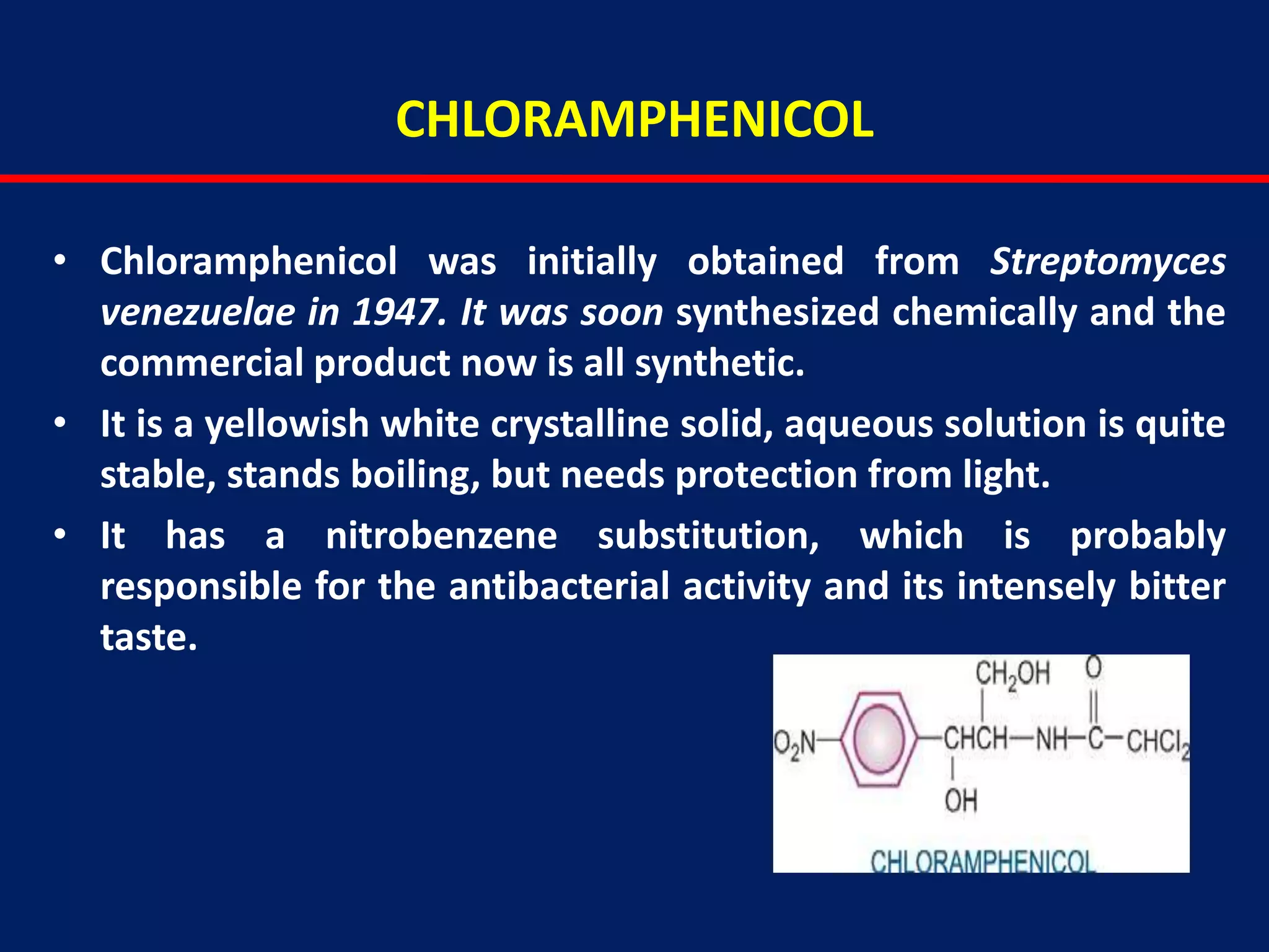 CHLORAMPHENICOL
• Chloramphenicol was initially obtained from Streptomyces
venezuelae in 1947. It was soon synthesized chemically and the
commercial product now is all synthetic.
• It is a yellowish white crystalline solid, aqueous solution is quite
stable, stands boiling, but needs protection from light.
• It has a nitrobenzene substitution, which is probably
responsible for the antibacterial activity and its intensely bitter
taste.
 