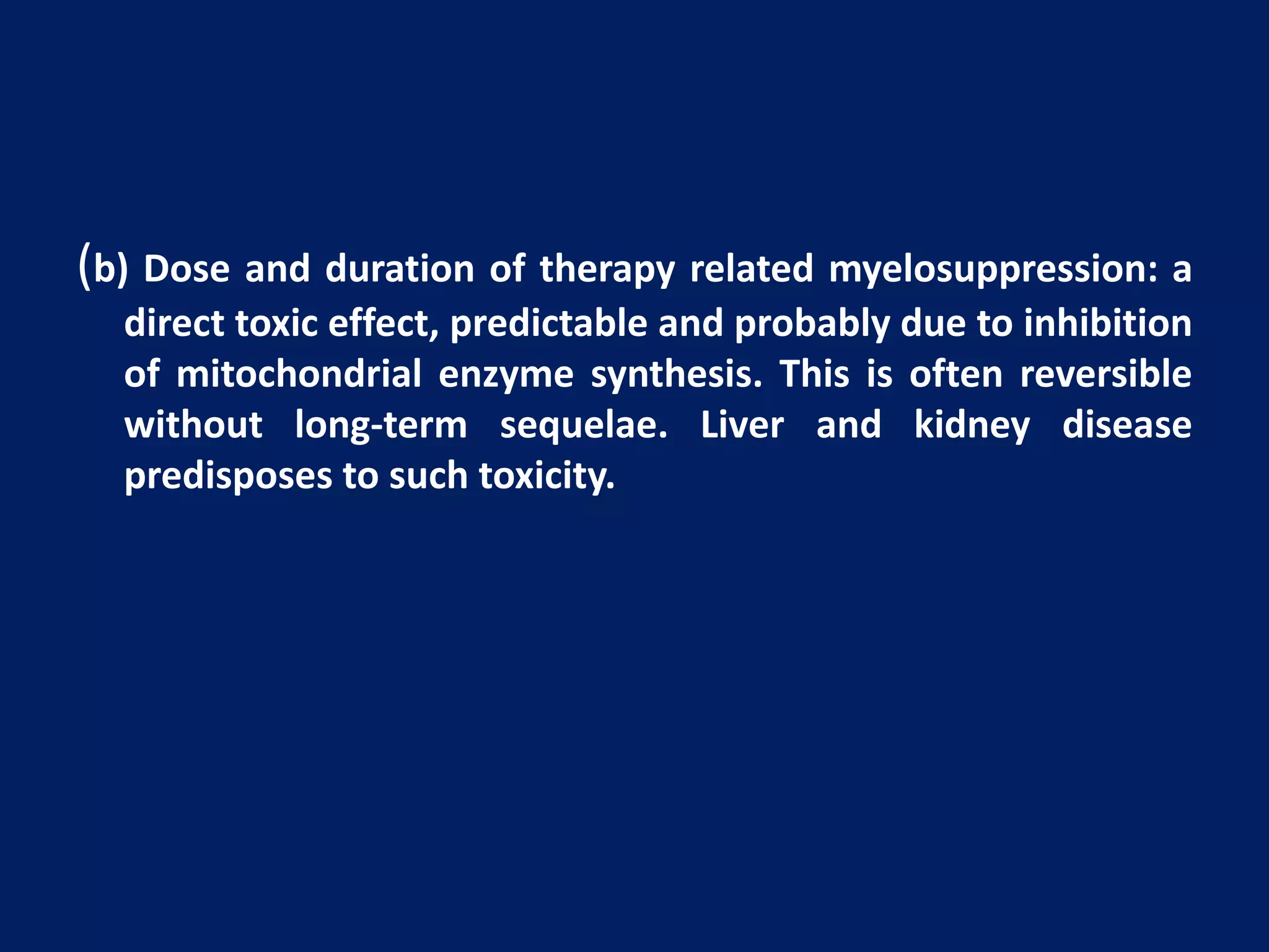 (b) Dose and duration of therapy related myelosuppression: a
direct toxic effect, predictable and probably due to inhibition
of mitochondrial enzyme synthesis. This is often reversible
without long-term sequelae. Liver and kidney disease
predisposes to such toxicity.
 