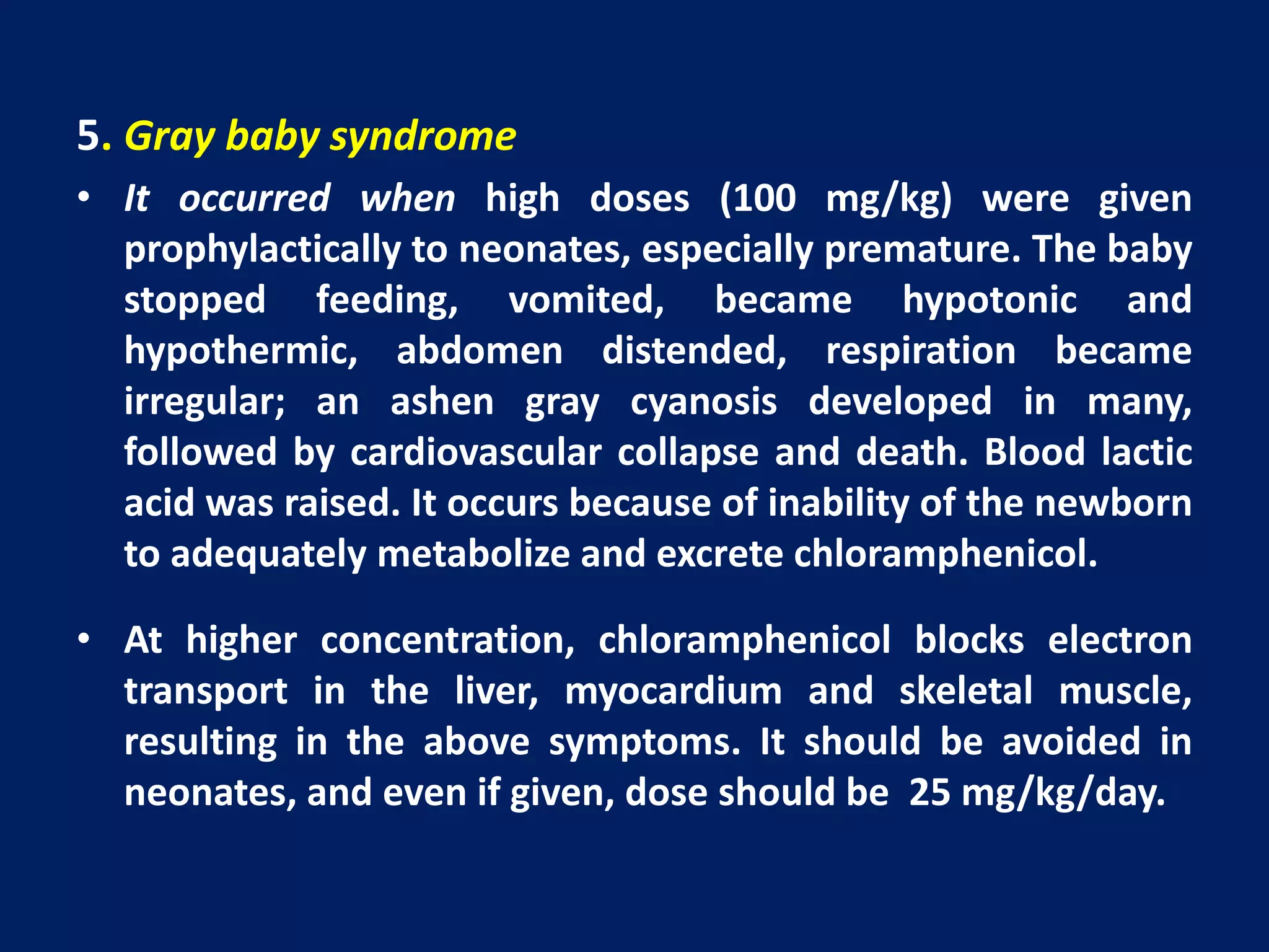 5. Gray baby syndrome
• It occurred when high doses (100 mg/kg) were given
prophylactically to neonates, especially premature. The baby
stopped feeding, vomited, became hypotonic and
hypothermic, abdomen distended, respiration became
irregular; an ashen gray cyanosis developed in many,
followed by cardiovascular collapse and death. Blood lactic
acid was raised. It occurs because of inability of the newborn
to adequately metabolize and excrete chloramphenicol.
• At higher concentration, chloramphenicol blocks electron
transport in the liver, myocardium and skeletal muscle,
resulting in the above symptoms. It should be avoided in
neonates, and even if given, dose should be 25 mg/kg/day.
 