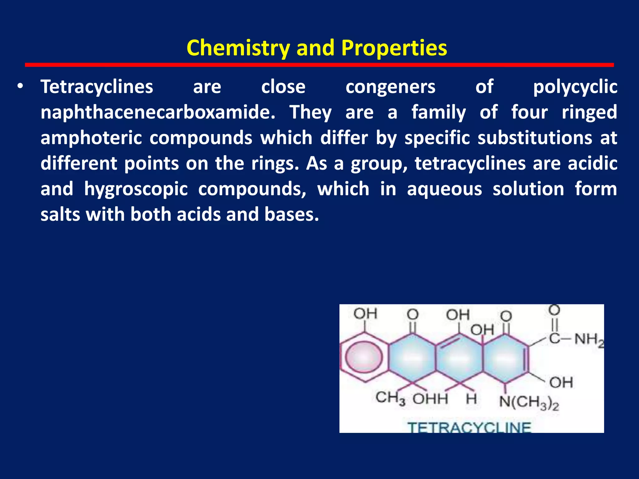 Chemistry and Properties
• Tetracyclines are close congeners of polycyclic
naphthacenecarboxamide. They are a family of four ringed
amphoteric compounds which differ by specific substitutions at
different points on the rings. As a group, tetracyclines are acidic
and hygroscopic compounds, which in aqueous solution form
salts with both acids and bases.
 