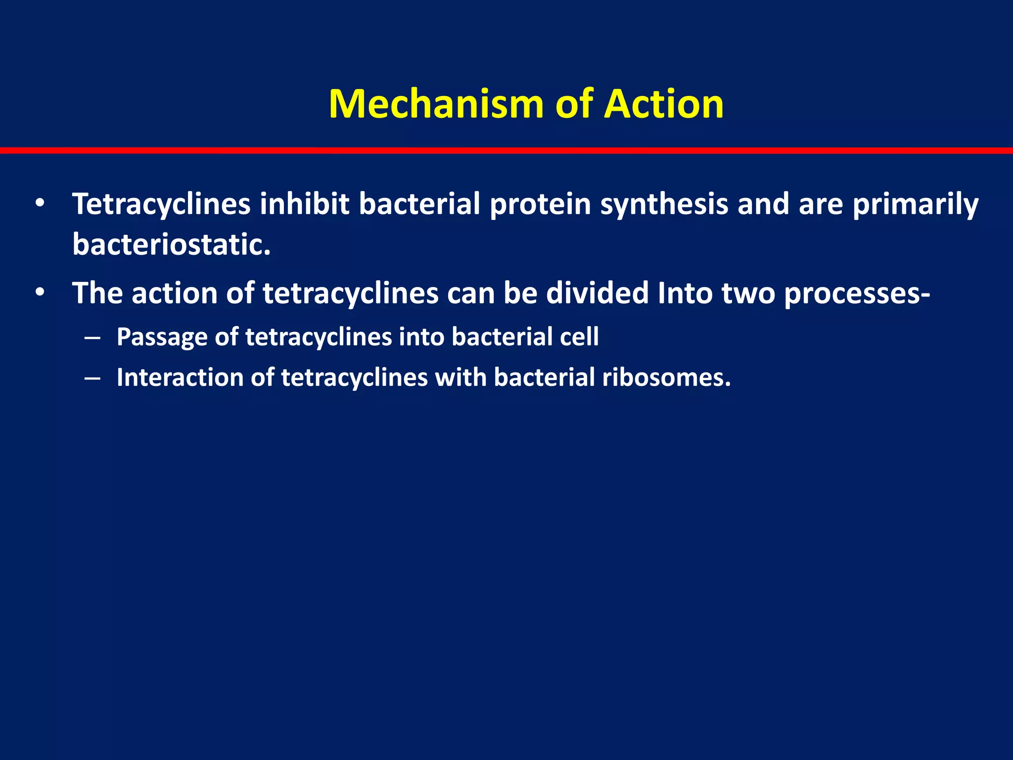 Mechanism of Action
• Tetracyclines inhibit bacterial protein synthesis and are primarily
bacteriostatic.
• The action of tetracyclines can be divided Into two processes-
– Passage of tetracyclines into bacterial cell
– Interaction of tetracyclines with bacterial ribosomes.
 