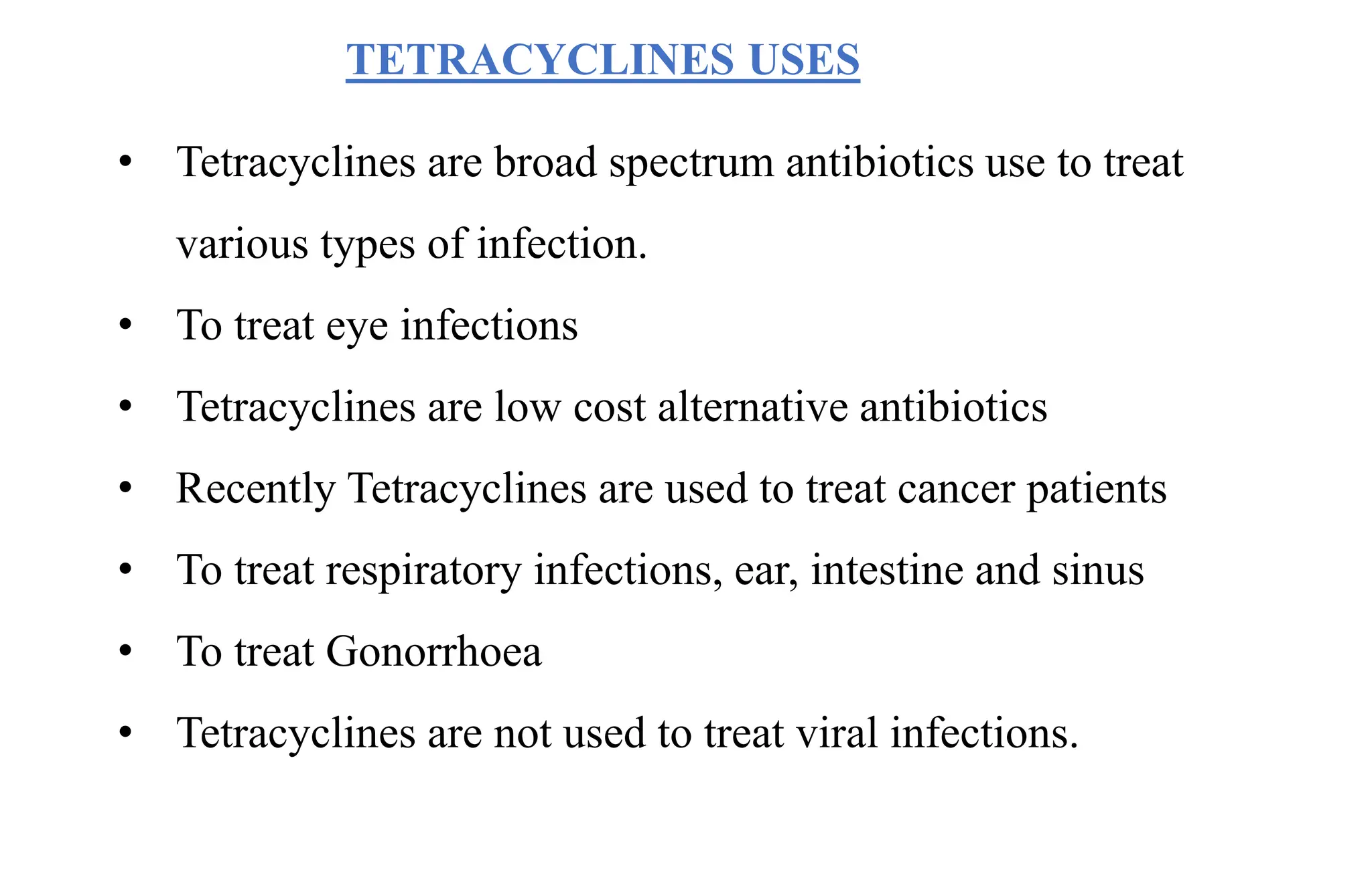TETRACYCLINES USES
• Tetracyclines are broad spectrum antibiotics use to treat
various types of infection.
• To treat eye infections
• Tetracyclines are low cost alternative antibiotics
• Recently Tetracyclines are used to treat cancer patients
• To treat respiratory infections, ear, intestine and sinus
• To treat Gonorrhoea
• Tetracyclines are not used to treat viral infections.
 