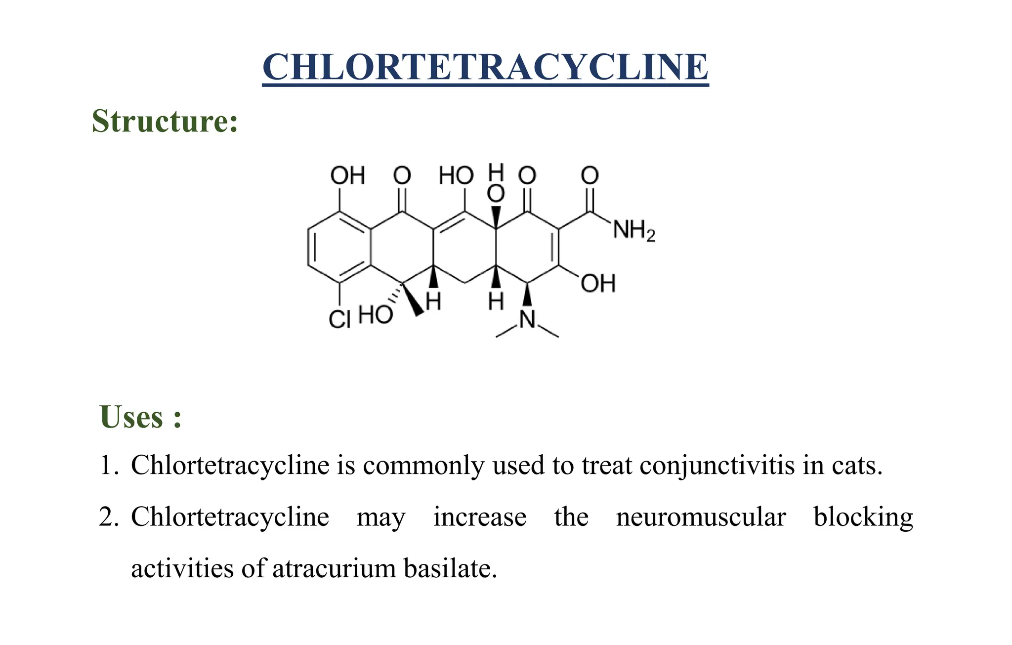 CHLORTETRACYCLINE
Structure:
Uses :
1. Chlortetracycline is commonly used to treat conjunctivitis in cats.
2. Chlortetracycline may increase the neuromuscular blocking
activities of atracurium basilate.
 