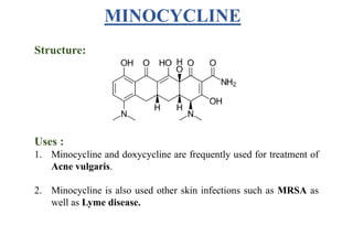 Structure:
Uses :
1. Minocycline and doxycycline are frequently used for treatment of
Acne vulgaris.
2. Minocycline is also used other skin infections such as MRSA as
well as Lyme disease.
MINOCYCLINE
 