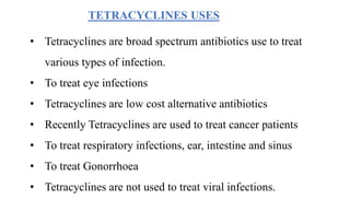 TETRACYCLINES USES
• Tetracyclines are broad spectrum antibiotics use to treat
various types of infection.
• To treat eye infections
• Tetracyclines are low cost alternative antibiotics
• Recently Tetracyclines are used to treat cancer patients
• To treat respiratory infections, ear, intestine and sinus
• To treat Gonorrhoea
• Tetracyclines are not used to treat viral infections.
 