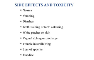 SIDE EFFECTS AND TOXICITY
 Nausea
 Vomiting
 Diarrhea
 Teeth staining or teeth colouring
 White patches on skin
 Vaginal itching or discharge
 Trouble in swallowing
 Loss of appetite
 Jaundice
 