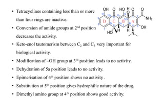 • Tetracyclines containing less than or more
than four rings are inactive.
• Conversion of amide groups at 2nd position
decreases the activity.
• Keto-enol tautomerism between C2 and C3 very important for
biological activity.
• Modification of –OH group at 3rd position leads to no activity.
• Dehydration of 5a position leads to no activity.
• Epimerisation of 4th position shows no activity .
• Substitution at 5th position gives hydrophilic nature of the drug.
• Dimethyl amino group at 4th position shows good activity.
 