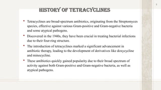 3
History of Tetracyclines
3
 Tetracyclines are broad-spectrum antibiotics, originating from the Streptomyces
species, effective against various Gram-positive and Gram-negative bacteria
and some atypical pathogens.
 Discovered in the 1940s, they have been crucial in treating bacterial infections
due to their four-ring structure.
 The introduction of tetracyclines marked a significant advancement in
antibiotic therapy, leading to the development of derivatives like doxycycline
and minocycline.
 These antibiotics quickly gained popularity due to their broad spectrum of
activity against both Gram-positive and Gram-negative bacteria, as well as
atypical pathogens.
 