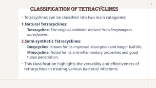 5
Classification of Tetracyclines
 Tetracyclines can be classified into two main categories:
1.Natural Tetracyclines:
Tetracycline: The original antibiotic derived from Streptomyces
aureofaciens.
2.Semi-synthetic Tetracyclines:
Doxycycline: Known for its improved absorption and longer half-life.
Minocycline: Noted for its anti-inflammatory properties and good
tissue penetration.
 This classification highlights the versatility and effectiveness of
tetracyclines in treating various bacterial infections
 