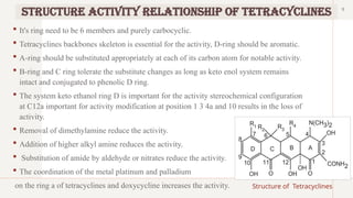 9
Structure Activity Relationship of Tetracyclines
 It's ring need to be 6 members and purely carbocyclic.
 Tetracyclines backbones skeleton is essential for the activity, D-ring should be aromatic.
 A-ring should be substituted appropriately at each of its carbon atom for notable activity.
 B-ring and C ring tolerate the substitute changes as long as keto enol system remains
intact and conjugated to phenolic D ring.
 The system keto ethanol ring D is important for the activity stereochemical configuration
at C12a important for activity modification at position 1 3 4a and 10 results in the loss of
activity.
 Removal of dimethylamine reduce the activity.
 Addition of higher alkyl amine reduces the activity.
 Substitution of amide by aldehyde or nitrates reduce the activity.
 The coordination of the metal platinum and palladium
on the ring a of tetracyclines and doxycycline increases the activity. Structure of Tetracyclines
 