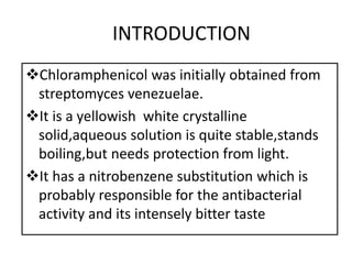 INTRODUCTION
Chloramphenicol was initially obtained from
streptomyces venezuelae.
It is a yellowish white crystalline
solid,aqueous solution is quite stable,stands
boiling,but needs protection from light.
It has a nitrobenzene substitution which is
probably responsible for the antibacterial
activity and its intensely bitter taste
 