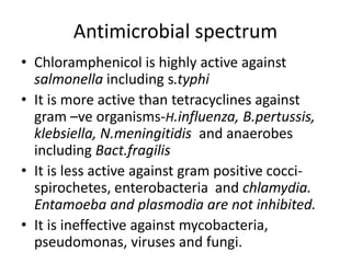 Antimicrobial spectrum
• Chloramphenicol is highly active against
salmonella including s.typhi
• It is more active than tetracyclines against
gram –ve organisms-H.influenza, B.pertussis,
klebsiella, N.meningitidis and anaerobes
including Bact.fragilis
• It is less active against gram positive cocci-
spirochetes, enterobacteria and chlamydia.
Entamoeba and plasmodia are not inhibited.
• It is ineffective against mycobacteria,
pseudomonas, viruses and fungi.
 