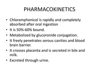 PHARMACOKINETICS
• Chloramphenicol is rapidly and completely
absorbed after oral ingestion
• It is 50%-60% bound.
• Metabolized by glucoronide conjugation.
• It freely penetrates serous cavities and blood
brain barrier.
• It crosses placenta and is secreted in bile and
milk.
• Excreted through urine.
 