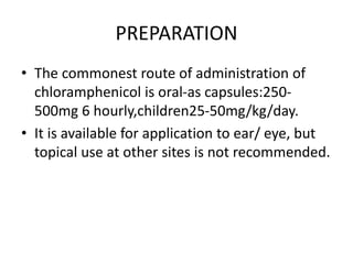 PREPARATION
• The commonest route of administration of
chloramphenicol is oral-as capsules:250-
500mg 6 hourly,children25-50mg/kg/day.
• It is available for application to ear/ eye, but
topical use at other sites is not recommended.
 