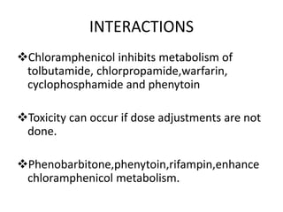 INTERACTIONS
Chloramphenicol inhibits metabolism of
tolbutamide, chlorpropamide,warfarin,
cyclophosphamide and phenytoin
Toxicity can occur if dose adjustments are not
done.
Phenobarbitone,phenytoin,rifampin,enhance
chloramphenicol metabolism.
 
