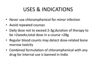 USES & INDICATIONS
• Never use chloramphenicol for minor infection
• Avoid repeated courses
• Daily dose not to exceed 2-3g;duration of therapy to
be <2weeks,total dose in a course <28g
• Regular blood counts may detect dose-related bone
marrow toxicity
• Combined formulation of chloramphenical with any
drug for internal use is banned in India
 