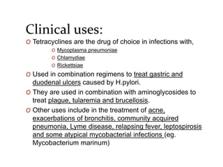 Clinical uses:
O Tetracyclines are the drug of choice in infections with,
O Mycoplasma pneumoniae
O Chlamydiae
O Rickettsiae
O Used in combination regimens to treat gastric and
duodenal ulcers caused by H.pylori.
O They are used in combination with aminoglycosides to
treat plague, tularemia and brucellosis.
O Other uses include in the treatment of acne,
exacerbations of bronchitis, community acquired
pneumonia, Lyme disease, relapsing fever, leptospirosis
and some atypical mycobacterial infections (eg.
Mycobacterium marinum)
 