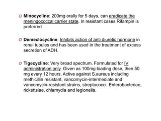 O Minocycline: 200mg orally for 5 days, can eradicate the
meningococcal carrier state. In resistant cases Rifampin is
preferred
O Demeclocycline: Inhibits action of anti diuretic hormone in
renal tubules and has been used in the treatment of excess
secretion of ADH.
O Tigecycline: Very broad spectrum. Formulated for IV
administration only. Given as 100mg loading dose, then 50
mg every 12 hours. Active against S.aureus including
methicillin resistant, vancomycin-intermediate and
vancomycin-resistant strains, streptococci, Enterobacteriae,
rickettsiae, chlamydia and legionella.
 