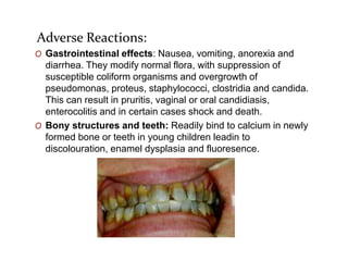 Adverse Reactions:
O Gastrointestinal effects: Nausea, vomiting, anorexia and
diarrhea. They modify normal flora, with suppression of
susceptible coliform organisms and overgrowth of
pseudomonas, proteus, staphylococci, clostridia and candida.
This can result in pruritis, vaginal or oral candidiasis,
enterocolitis and in certain cases shock and death.
O Bony structures and teeth: Readily bind to calcium in newly
formed bone or teeth in young children leadin to
discolouration, enamel dysplasia and fluoresence.
 