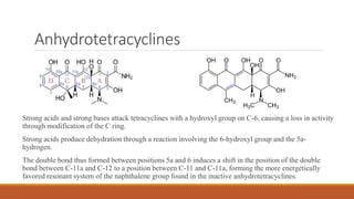 Anhydrotetracyclines
Strong acids and strong bases attack tetracyclines with a hydroxyl group on C-6, causing a loss in activity
through modification of the C ring.
Strong acids produce dehydration through a reaction involving the 6-hydroxyl group and the 5a-
hydrogen.
The double bond thus formed between positions 5a and 6 induces a shift in the position of the double
bond between C-11a and C-12 to a position between C-11 and C-11a, forming the more energetically
favored resonant system of the naphthalene group found in the inactive anhydrotetracyclines.
 