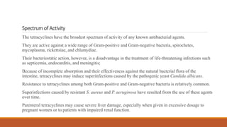 Spectrum of Activity
The tetracyclines have the broadest spectrum of activity of any known antibacterial agents.
They are active against a wide range of Gram-positive and Gram-negative bacteria, spirochetes,
mycoplasma, rickettsiae, and chlamydiae.
Their bacteriostatic action, however, is a disadvantage in the treatment of life-threatening infections such
as septicemia, endocarditis, and meningitis;
Because of incomplete absorption and their effectiveness against the natural bacterial flora of the
intestine, tetracyclines may induce superinfections caused by the pathogenic yeast Candida albicans.
Resistance to tetracyclines among both Gram-positive and Gram-negative bacteria is relatively common.
Superinfections caused by resistant S. aureus and P. aeruginosa have resulted from the use of these agents
over time.
Parenteral tetracyclines may cause severe liver damage, especially when given in excessive dosage to
pregnant women or to patients with impaired renal function.
 
