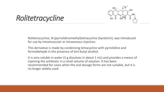 Rolitetracycline
Rolitetracycline, N-(pyrrolidinomethyl)tetracycline (Syntetrin), was introduced
for use by intramuscular or intravenous injection.
This derivative is made by condensing tetracycline with pyrrolidine and
formaldehyde in the presence of tert-butyl alcohol.
It is very soluble in water (1 g dissolves in about 1 mL) and provides a means of
injecting the antibiotic in a small volume of solution. It has been
recommended for cases when the oral dosage forms are not suitable, but it is
no longer widely used.
 