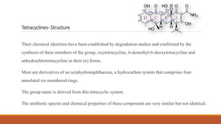 Tetracyclines- Structure
Their chemical identities have been established by degradation studies and confirmed by the
synthesis of three members of the group, oxytetracycline, 6-demethyl-6-deoxytetracycline and
anhydrochlortetracycline in their (α) forms.
Most are derivatives of an octahydronaphthacene, a hydrocarbon system that comprises four
annulated six-membered rings.
The group name is derived from this tetracyclic system.
The antibiotic spectra and chemical properties of these compounds are very similar but not identical.
 