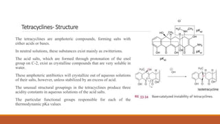 Tetracyclines- Structure
The tetracyclines are amphoteric compounds, forming salts with
either acids or bases.
In neutral solutions, these substances exist mainly as zwitterions.
The acid salts, which are formed through protonation of the enol
group on C-2, exist as crystalline compounds that are very soluble in
water.
These amphoteric antibiotics will crystallize out of aqueous solutions
of their salts, however, unless stabilized by an excess of acid.
The unusual structural groupings in the tetracyclines produce three
acidity constants in aqueous solutions of the acid salts.
The particular functional groups responsible for each of the
thermodynamic pKa values
 