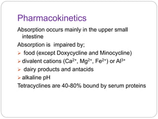 Pharmacokinetics
Absorption occurs mainly in the upper small
intestine
Absorption is impaired by;
 food (except Doxycycline and Minocycline)
 divalent cations (Ca2+, Mg2+, Fe2+) or Al3+
 dairy products and antacids
 alkaline pH
Tetracyclines are 40-80% bound by serum proteins
 